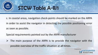 c. In coastal areas, navigation check-points should be marked on the ARPA
in order to assist the navigator in detecting the possible positioning error
as soon as possible.
Special requirements pointed out by the ARPA manufacturer
➢ The main purpose of the ARPA is to provide the navigator with the
possible overview of the traffic situation at all times.
STCW Table A-II/1
 