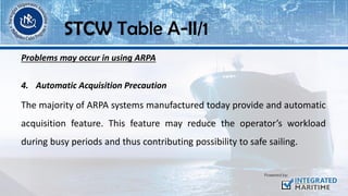 Problems may occur in using ARPA
4. Automatic Acquisition Precaution
The majority of ARPA systems manufactured today provide and automatic
acquisition feature. This feature may reduce the operator’s workload
during busy periods and thus contributing possibility to safe sailing.
STCW Table A-II/1
 