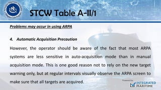 Problems may occur in using ARPA
4. Automatic Acquisition Precaution
However, the operator should be aware of the fact that most ARPA
systems are less sensitive in auto-acquisition mode than in manual
acquisition mode. This is one good reason not to rely on the new target
warning only, but at regular intervals visually observe the ARPA screen to
make sure that all targets are acquired.
STCW Table A-II/1
 