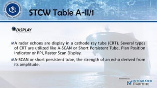 DISPLAY
A radar echoes are display in a cathode ray tube (CRT). Several types
of CRT are utilized like A-SCAN or Short Persistent Tube, Plan Position
Indicator or PPI, Raster Scan Display.
A-SCAN or short persistent tube, the strength of an echo derived from
its amplitude.
STCW Table A-II/1
 