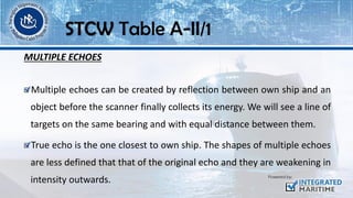 MULTIPLE ECHOES
Multiple echoes can be created by reflection between own ship and an
object before the scanner finally collects its energy. We will see a line of
targets on the same bearing and with equal distance between them.
True echo is the one closest to own ship. The shapes of multiple echoes
are less defined that that of the original echo and they are weakening in
intensity outwards.
STCW Table A-II/1
 