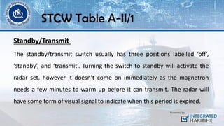 Standby/Transmit
The standby/transmit switch usually has three positions labelled ‘off’,
‘standby’, and ‘transmit’. Turning the switch to standby will activate the
radar set, however it doesn’t come on immediately as the magnetron
needs a few minutes to warm up before it can transmit. The radar will
have some form of visual signal to indicate when this period is expired.
STCW Table A-II/1
 
