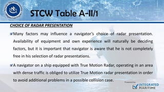 CHOICE OF RADAR PRESENTATION
Many factors may influence a navigator’s choice of radar presentation.
Availability of equipment and own experience will naturally be deciding
factors, but it is important that navigator is aware that he is not completely
free in his selection of radar presentations.
A navigator on a ship equipped with True Motion Radar, operating in an area
with dense traffic is obliged to utilize True Motion radar presentation in order
to avoid additional problems in a possible collision case.
STCW Table A-II/1
 