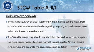 MEASUREMENT OF RANGE
The range accuracy of radar is generally high. Range can be measured
on radar with reference to fixed range rings equally spaced around own
ships position on the radar screen
The Variable range ring should regularly be checked for accuracy against
the fixed range rings, which are normally most stable. With a variable
range ring more accurate measurements can be taken
STCW Table A-II/1
 