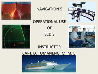 NAVIGATION 5
OPERATIONAL USE
OF
ECDIS
INSTRUCTOR
CAPT. D. TUMANENG, M. M. E.
 