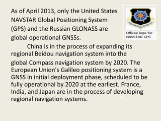 As of April 2013, only the United States
NAVSTAR Global Positioning System
(GPS) and the Russian GLONASS are
global operational GNSSs.
China is in the process of expanding its
regional Beidou navigation system into the
global Compass navigation system by 2020. The
European Union's Galileo positioning system is a
GNSS in initial deployment phase, scheduled to be
fully operational by 2020 at the earliest. France,
India, and Japan are in the process of developing
regional navigation systems.
 