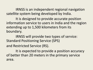 IRNSS is an independent regional navigation
satellite system being developed by India.
It is designed to provide accurate position
information service to users in India and the region
extending up to 1,500 kilometers from its
boundary.
IRNSS will provide two types of service:
Standard Positioning Service (SPS)
and Restricted Service (RS).
It is expected to provide a position accuracy
of better than 20 meters in the primary service
area.
 