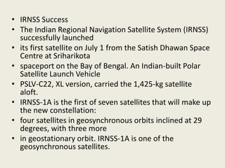 • IRNSS Success
• The Indian Regional Navigation Satellite System (IRNSS)
successfully launched
• its first satellite on July 1 from the Satish Dhawan Space
Centre at Sriharikota
• spaceport on the Bay of Bengal. An Indian-built Polar
Satellite Launch Vehicle
• PSLV-C22, XL version, carried the 1,425-kg satellite
aloft.
• IRNSS-1A is the first of seven satellites that will make up
the new constellation:
• four satellites in geosynchronous orbits inclined at 29
degrees, with three more
• in geostationary orbit. IRNSS-1A is one of the
geosynchronous satellites.
 