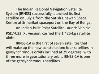 The Indian Regional Navigation Satellite
System (IRNSS) successfully launched its first
satellite on July 1 from the Satish Dhawan Space
Centre at Sriharikot spaceport on the Bay of Bengal.
An Indian-built Polar Satellite Launch Vehicle
PSLV-C22, XL version, carried the 1,425-kg satellite
aloft.
IRNSS-1A is the first of seven satellites that
will make up the new constellation: four satellites in
geosynchronous orbits inclined at 29 degrees, with
three more in geostationary orbit. IRNSS-1A is one
of the geosynchronous satellites.
 