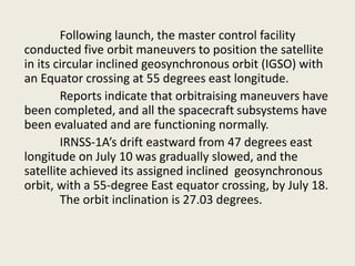 Following launch, the master control facility
conducted five orbit maneuvers to position the satellite
in its circular inclined geosynchronous orbit (IGSO) with
an Equator crossing at 55 degrees east longitude.
Reports indicate that orbitraising maneuvers have
been completed, and all the spacecraft subsystems have
been evaluated and are functioning normally.
IRNSS-1A’s drift eastward from 47 degrees east
longitude on July 10 was gradually slowed, and the
satellite achieved its assigned inclined geosynchronous
orbit, with a 55-degree East equator crossing, by July 18.
The orbit inclination is 27.03 degrees.
 