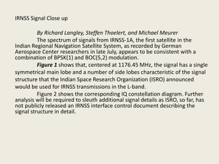 IRNSS Signal Close up
By Richard Langley, Steffen Thoelert, and Michael Meurer
The spectrum of signals from IRNSS-1A, the first satellite in the
Indian Regional Navigation Satellite System, as recorded by German
Aerospace Center researchers in late July, appears to be consistent with a
combination of BPSK(1) and BOC(5,2) modulation.
Figure 1 shows that, centered at 1176.45 MHz, the signal has a single
symmetrical main lobe and a number of side lobes characteristic of the signal
structure that the Indian Space Research Organization (ISRO) announced
would be used for IRNSS transmissions in the L-band.
Figure 2 shows the corresponding IQ constellation diagram. Further
analysis will be required to sleuth additional signal details as ISRO, so far, has
not publicly released an IRNSS interface control document describing the
signal structure in detail.
 