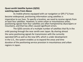 Quasi-zenith Satellite System (QZSS)
watching Japan From Above
As mobile phones equipped with car navigation or GPS (*1) have
become widespread, positioning information using satellites is
imperative to our lives. To specify a location, we need to receive signals from
at least four satellites. However, in some urban or mountainous areas,
positioning signals from four satellites are often hampered by skyscrapers or
mountains, and that has often caused significant errors.
The QZSS consists of a multiple number of satellites that fly in the
orbit passing through the near zenith over Japan. By sharing almost
the same positioning signals for transmission with the currently
operated GPS as well as the new GPS, which is under development
in the U.S., the system enables us to expand the areas and time
duration of the positioning service provision in mountainous and urban
regions in Japan.
 