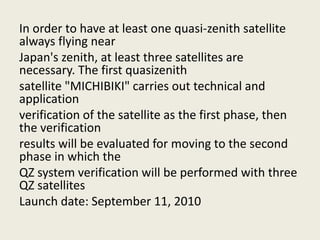 In order to have at least one quasi-zenith satellite
always flying near
Japan's zenith, at least three satellites are
necessary. The first quasizenith
satellite "MICHIBIKI" carries out technical and
application
verification of the satellite as the first phase, then
the verification
results will be evaluated for moving to the second
phase in which the
QZ system verification will be performed with three
QZ satellites
Launch date: September 11, 2010
 