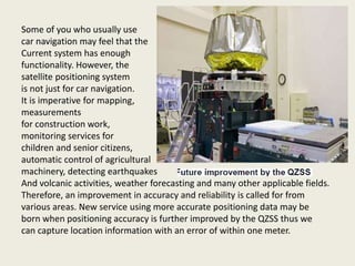 Some of you who usually use
car navigation may feel that the
Current system has enough
functionality. However, the
satellite positioning system
is not just for car navigation.
It is imperative for mapping,
measurements
for construction work,
monitoring services for
children and senior citizens,
automatic control of agricultural
machinery, detecting earthquakes
And volcanic activities, weather forecasting and many other applicable fields.
Therefore, an improvement in accuracy and reliability is called for from
various areas. New service using more accurate positioning data may be
born when positioning accuracy is further improved by the QZSS thus we
can capture location information with an error of within one meter.
 