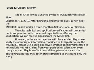 Future MICHIBIKI activity
The MICHIBIKI was launched by the H-IIA Launch Vehicle No.
18 on
September 11, 2010. After being injected into the quasi-zenith orbit,
the
MICHIBIKI is now under a three-month initial functional verification.
Then, its technical and application verification will be carried
out in cooperation with concerned organizations. (During the
verification, we can receive signals from the MICHIBIKI.
However, in the early stage, we will place an alert flag as we
verify the accuracy of information contained in its signals. To use the
MICHIBIKI, please use a special receiver, which is specially processed to
not exclude MICHIBIKI data from your positioning calculation even
though an alert flag is in effect. In addition, please be aware that
positioning accuracy may deteriorate compared to that using only the
GPS.)
 