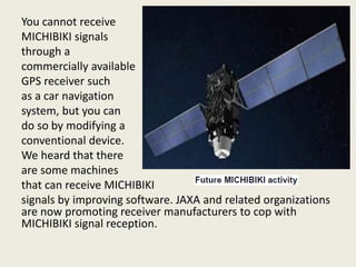 You cannot receive
MICHIBIKI signals
through a
commercially available
GPS receiver such
as a car navigation
system, but you can
do so by modifying a
conventional device.
We heard that there
are some machines
that can receive MICHIBIKI
signals by improving software. JAXA and related organizations
are now promoting receiver manufacturers to cop with
MICHIBIKI signal reception.
 