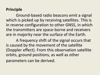 Principle
Ground-based radio beacons emit a signal
which is picked up by receiving satellites. This is
in reverse configuration to other GNSS, in which
the transmitters are space-borne and receivers
are in majority near the surface of the Earth.
A frequency shift of the signal occurs that
is caused by the movement of the satellite
(Doppler effect). From this observation satellite
orbits, ground positions, as well as other
parameters can be derived.
 