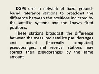 DGPS uses a network of fixed, ground-
based reference stations to broadcast the
difference between the positions indicated by
the satellite systems and the known fixed
positions.
These stations broadcast the difference
between the measured satellite pseudoranges
and actual (internally computed)
pseudoranges, and receiver stations may
correct their pseudoranges by the same
amount.
 