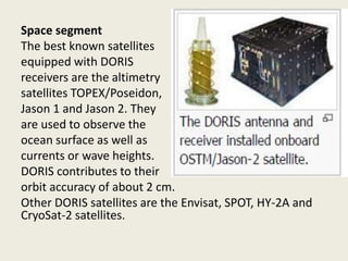 Space segment
The best known satellites
equipped with DORIS
receivers are the altimetry
satellites TOPEX/Poseidon,
Jason 1 and Jason 2. They
are used to observe the
ocean surface as well as
currents or wave heights.
DORIS contributes to their
orbit accuracy of about 2 cm.
Other DORIS satellites are the Envisat, SPOT, HY-2A and
CryoSat-2 satellites.
 