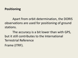 Positioning
Apart from orbit determination, the DORIS
observations are used for positioning of ground
stations.
The accuracy is a bit lower than with GPS,
but it still contributes to the International
Terrestrial Reference
Frame (ITRF).
 