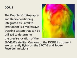 DORIS
The Doppler Orbitography
and Radio-positioning
Integrated by Satellite
instrument is a microwave
tracking system that can be
utilized to determine
the precise location of the
ENVISAT satellite. Versions of the DORIS instrument
are currently flying on the SPOT-2 and Topex-
Poseidon missions.
 