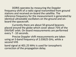 DORIS operates by measuring the Doppler
frequency shift of a radio signal transmitted from ground
stations and received on-board the satellite. The
reference frequency for the measurement is generated by
identical ultrastable oscillators on the ground and on-
board the spacecraft.
Currently there are about 50 ground beacons
placed around the globe which cover about 75% of the
ENVISAT orbit. On board measurements are performed
every 7 - 10 seconds.
Precise Doppler shift measurements are taken
using an S-band frequency of 2.03625 GHz, while a
second VHS
band signal at 401.25 MHz is used for ionospheric
correction of the propagation delay.
 