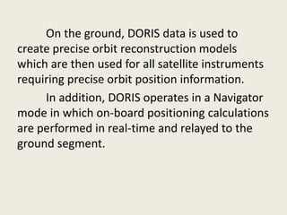 On the ground, DORIS data is used to
create precise orbit reconstruction models
which are then used for all satellite instruments
requiring precise orbit position information.
In addition, DORIS operates in a Navigator
mode in which on-board positioning calculations
are performed in real-time and relayed to the
ground segment.
 