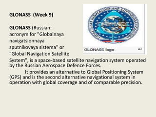 GLONASS (Week 9)
GLONASS (Russian:
acronym for "Globalnaya
navigatsionnaya
sputnikovaya sistema" or
"Global Navigation Satellite
System", is a space-based satellite navigation system operated
by the Russian Aerospace Defence Forces.
It provides an alternative to Global Positioning System
(GPS) and is the second alternative navigational system in
operation with global coverage and of comparable precision.
 