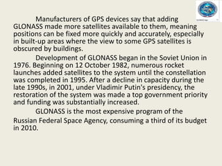 Manufacturers of GPS devices say that adding
GLONASS made more satellites available to them, meaning
positions can be fixed more quickly and accurately, especially
in built-up areas where the view to some GPS satellites is
obscured by buildings.
Development of GLONASS began in the Soviet Union in
1976. Beginning on 12 October 1982, numerous rocket
launches added satellites to the system until the constellation
was completed in 1995. After a decline in capacity during the
late 1990s, in 2001, under Vladimir Putin's presidency, the
restoration of the system was made a top government priority
and funding was substantially increased.
GLONASS is the most expensive program of the
Russian Federal Space Agency, consuming a third of its budget
in 2010.
 