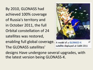 By 2010, GLONASS had
achieved 100% coverage
of Russia's territory and
in October 2011, the full
Orbital constellation of 24
satellites was restored,
enabling full global coverage.
The GLONASS satellites'
designs Have undergone several upgrades, with
the latest version being GLONASS-K.
 