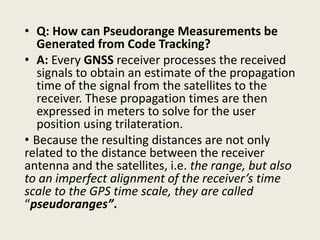 • Q: How can Pseudorange Measurements be
Generated from Code Tracking?
• A: Every GNSS receiver processes the received
signals to obtain an estimate of the propagation
time of the signal from the satellites to the
receiver. These propagation times are then
expressed in meters to solve for the user
position using trilateration.
• Because the resulting distances are not only
related to the distance between the receiver
antenna and the satellites, i.e. the range, but also
to an imperfect alignment of the receiver’s time
scale to the GPS time scale, they are called
“pseudoranges”.
 
