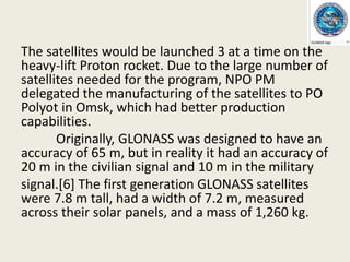 The satellites would be launched 3 at a time on the
heavy-lift Proton rocket. Due to the large number of
satellites needed for the program, NPO PM
delegated the manufacturing of the satellites to PO
Polyot in Omsk, which had better production
capabilities.
Originally, GLONASS was designed to have an
accuracy of 65 m, but in reality it had an accuracy of
20 m in the civilian signal and 10 m in the military
signal.[6] The first generation GLONASS satellites
were 7.8 m tall, had a width of 7.2 m, measured
across their solar panels, and a mass of 1,260 kg.
 