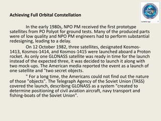 Achieving Full Orbital Constellation
In the early 1980s, NPO PM received the first prototype
satellites from PO Polyot for ground tests. Many of the produced parts
were of low quality and NPO PM engineers had to perform substantial
redesigning, leading to a delay.
On 12 October 1982, three satellites, designated Kosmos-
1413, Kosmos-1414, and Kosmos-1415 were launched aboard a Proton
rocket. As only one GLONASS satellite was ready in time for the launch
instead of the expected three, it was decided to launch it along with
two mock-ups. The American media reported the event as a launch of
one satellite and "two secret objects.
" For a long time, the Americans could not find out the nature
of those "objects". The Telegraph Agency of the Soviet Union (TASS)
covered the launch, describing GLONASS as a system "created to
determine positioning of civil aviation aircraft, navy transport and
fishing-boats of the Soviet Union".
 