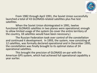 From 1982 through April 1991, the Soviet Union successfully
launched a total of 43 GLONASS-related satellites plus five test
satellites.
When the Soviet Union disintegrated in 1991, twelve
functional GLONASS satellites in two planes were operational; enough
to allow limited usage of the system (to cover the entire territory of
the country, 18 satellites would have been necessary.)
The Russian Federation took over control of the constellation
and continued it development. In 1993, the system, now consisting of
12 satellites, was formally declared operational and in December 1995,
the constellation was finally brought to its optimal status of 24
operational satellites.
This brought the precision of GLONASS on-par with the
American GPS system, which had achieved full operational capability а
year earlier.
 
