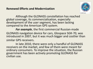 Renewed Efforts and Modernization
Although the GLONASS constellation has reached
global coverage, its commercialisation, especially
development of the user segment, has been lacking
compared to the American GPS system.
For example, the first commercial Russian-made
GLONASS navigation device for cars, Glospace SGK-70, was
introduced in 2007, but it was much bigger and costlier than
similar GPS receivers.
In late 2010, there were only a handful of GLONASS
receivers on the market, and few of them were meant for
ordinary consumers. To improve the situation, the Russian
government has been actively promoting GLONASS for
civilian use.
 
