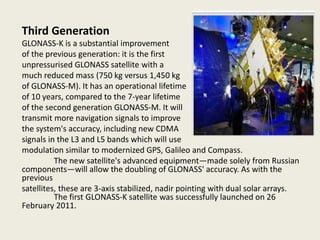 Third Generation
GLONASS-K is a substantial improvement
of the previous generation: it is the first
unpressurised GLONASS satellite with a
much reduced mass (750 kg versus 1,450 kg
of GLONASS-M). It has an operational lifetime
of 10 years, compared to the 7-year lifetime
of the second generation GLONASS-M. It will
transmit more navigation signals to improve
the system's accuracy, including new CDMA
signals in the L3 and L5 bands which will use
modulation similar to modernized GPS, Galileo and Compass.
The new satellite's advanced equipment—made solely from Russian
components—will allow the doubling of GLONASS' accuracy. As with the
previous
satellites, these are 3-axis stabilized, nadir pointing with dual solar arrays.
The first GLONASS-K satellite was successfully launched on 26
February 2011.
 