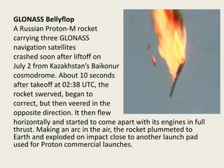 GLONASS Bellyflop
A Russian Proton-M rocket
carrying three GLONASS
navigation satellites
crashed soon after liftoff on
July 2 from Kazakhstan’s Baikonur
cosmodrome. About 10 seconds
after takeoff at 02:38 UTC, the
rocket swerved, began to
correct, but then veered in the
opposite direction. It then flew
horizontally and started to come apart with its engines in full
thrust. Making an arc in the air, the rocket plummeted to
Earth and exploded on impact close to another launch pad
used for Proton commercial launches.
 