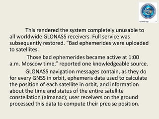 This rendered the system completely unusable to
all worldwide GLONASS receivers. Full service was
subsequently restored. “Bad ephemerides were uploaded
to satellites.
Those bad ephemerides became active at 1:00
a.m. Moscow time,” reported one knowledgeable source.
GLONASS navigation messages contain, as they do
for every GNSS in orbit, ephemeris data used to calculate
the position of each satellite in orbit, and information
about the time and status of the entire satellite
constellation (almanac); user receivers on the ground
processed this data to compute their precise position.
 