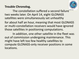 Trouble Chronolog.
The constellation suffered a second failure
two weeks later. On April 14, eight GLONASS
satellites were simultaneously set unhealthy
for about half an hour, meaning that most GLONASS
or multi-constellation receivers would have ignored
those satellites in positioning computations.
In addition, one other satellite in the fleet was
out of commission undergoing maintenance. This
might have left too few healthy satellites to
compute GLONASS-only receiver positions in some
locations.
 
