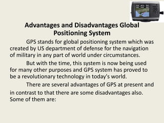 Advantages and Disadvantages Global
Positioning System
GPS stands for global positioning system which was
created by US department of defense for the navigation
of military in any part of world under circumstances.
But with the time, this system is now being used
for many other purposes and GPS system has proved to
be a revolutionary technology in today's world.
There are several advantages of GPS at present and
in contrast to that there are some disadvantages also.
Some of them are:
 