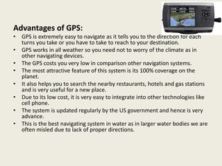 Advantages of GPS:
• GPS is extremely easy to navigate as it tells you to the direction for each
turns you take or you have to take to reach to your destination.
• GPS works in all weather so you need not to worry of the climate as in
other navigating devices.
• The GPS costs you very low in comparison other navigation systems.
• The most attractive feature of this system is its 100% coverage on the
planet.
• It also helps you to search the nearby restaurants, hotels and gas stations
and is very useful for a new place.
• Due to its low cost, it is very easy to integrate into other technologies like
cell phone.
• The system is updated regularly by the US government and hence is very
advance.
• This is the best navigating system in water as in larger water bodies we are
often misled due to lack of proper directions.
 