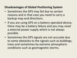 Disadvantages of Global Positioning System
• Sometimes the GPS may fail due to certain
reasons and in that case you need to carry a
backup map and directions.
• If you are using GPS on a battery operated device,
there may be a battery failure and you may need
a external power supply which is not always
possible.
• Sometimes the GPS signals are not accurate due
to some obstacles to the signals such as buildings,
trees and sometimes by extreme atmospheric
conditions such as geomagnetic storms.
 