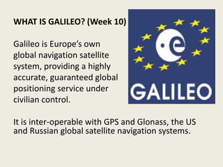 WHAT IS GALILEO? (Week 10)
Galileo is Europe’s own
global navigation satellite
system, providing a highly
accurate, guaranteed global
positioning service under
civilian control.
It is inter-operable with GPS and Glonass, the US
and Russian global satellite navigation systems.
 