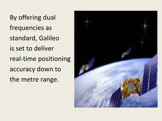By offering dual
frequencies as
standard, Galileo
is set to deliver
real-time positioning
accuracy down to
the metre range.
 