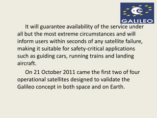 It will guarantee availability of the service under
all but the most extreme circumstances and will
inform users within seconds of any satellite failure,
making it suitable for safety-critical applications
such as guiding cars, running trains and landing
aircraft.
On 21 October 2011 came the first two of four
operational satellites designed to validate the
Galileo concept in both space and on Earth.
 