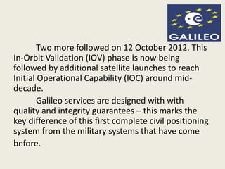 Two more followed on 12 October 2012. This
In-Orbit Validation (IOV) phase is now being
followed by additional satellite launches to reach
Initial Operational Capability (IOC) around mid-
decade.
Galileo services are designed with with
quality and integrity guarantees – this marks the
key difference of this first complete civil positioning
system from the military systems that have come
before.
 