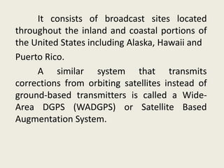 It consists of broadcast sites located
throughout the inland and coastal portions of
the United States including Alaska, Hawaii and
Puerto Rico.
A similar system that transmits
corrections from orbiting satellites instead of
ground-based transmitters is called a Wide-
Area DGPS (WADGPS) or Satellite Based
Augmentation System.
 