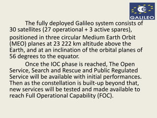 The fully deployed Galileo system consists of
30 satellites (27 operational + 3 active spares),
positioned in three circular Medium Earth Orbit
(MEO) planes at 23 222 km altitude above the
Earth, and at an inclination of the orbital planes of
56 degrees to the equator.
Once the IOC phase is reached, The Open
Service, Search and Rescue and Public Regulated
Service will be available with initial performances.
Then as the constellation is built-up beyond that,
new services will be tested and made available to
reach Full Operational Capability (FOC).
 