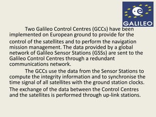 Two Galileo Control Centres (GCCs) have been
implemented on European ground to provide for the
control of the satellites and to perform the navigation
mission management. The data provided by a global
network of Galileo Sensor Stations (GSSs) are sent to the
Galileo Control Centres through a redundant
communications network.
The GCCs use the data from the Sensor Stations to
compute the integrity information and to synchronise the
time signal of all satellites with the ground station clocks.
The exchange of the data between the Control Centres
and the satellites is performed through up-link stations.
 