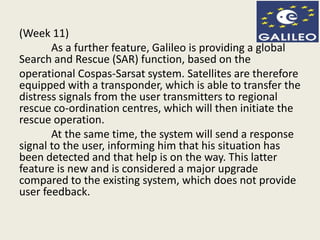 (Week 11)
As a further feature, Galileo is providing a global
Search and Rescue (SAR) function, based on the
operational Cospas-Sarsat system. Satellites are therefore
equipped with a transponder, which is able to transfer the
distress signals from the user transmitters to regional
rescue co-ordination centres, which will then initiate the
rescue operation.
At the same time, the system will send a response
signal to the user, informing him that his situation has
been detected and that help is on the way. This latter
feature is new and is considered a major upgrade
compared to the existing system, which does not provide
user feedback.
 